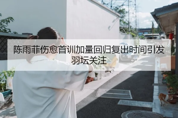 陈雨菲伤愈首训加量回归复出时间引发羽坛关注