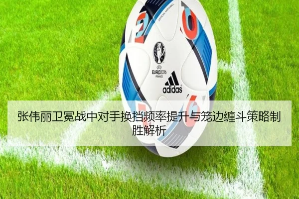 张伟丽卫冕战中对手换挡频率提升与笼边缠斗策略制胜解析