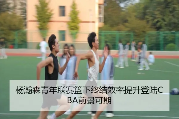 杨瀚森青年联赛篮下终结效率提升登陆CBA前景可期