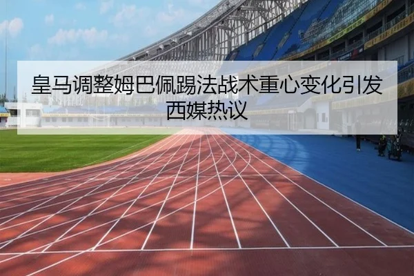 皇马调整姆巴佩踢法战术重心变化引发西媒热议