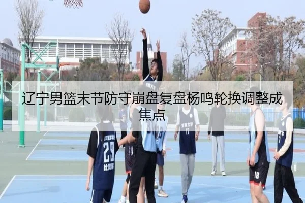 辽宁男篮末节防守崩盘复盘杨鸣轮换调整成焦点