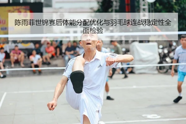 陈雨菲世锦赛后体能分配优化与羽毛球连战稳定性全面检验